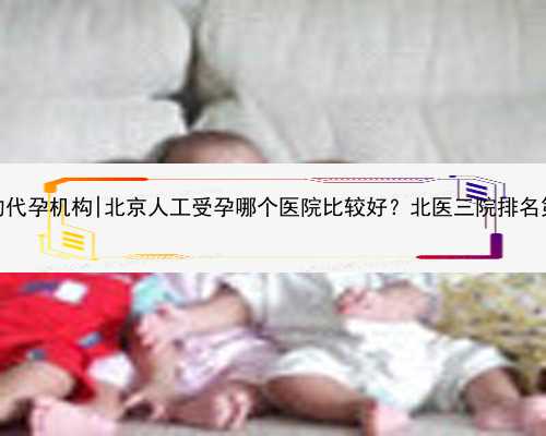 无锡最可靠的代孕机构|北京人工受孕哪个医院比较好？北医三院排名第几？_