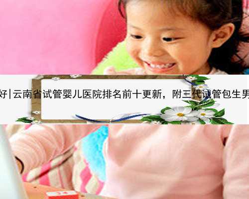 云南代孕哪里好|云南省试管婴儿医院排名前十更新，附三代试管包生男孩医院